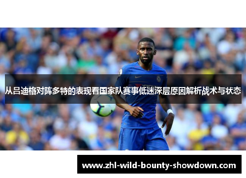 从吕迪格对阵多特的表现看国家队赛事低迷深层原因解析战术与状态