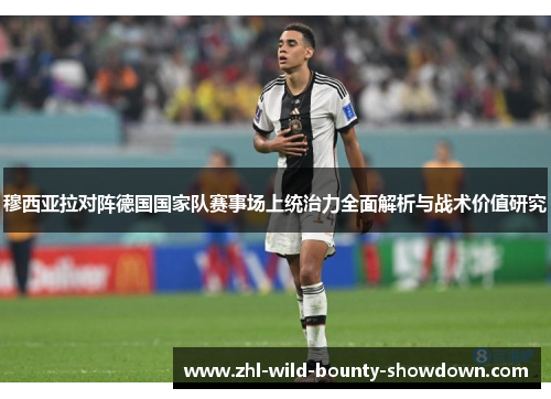 穆西亚拉对阵德国国家队赛事场上统治力全面解析与战术价值研究
