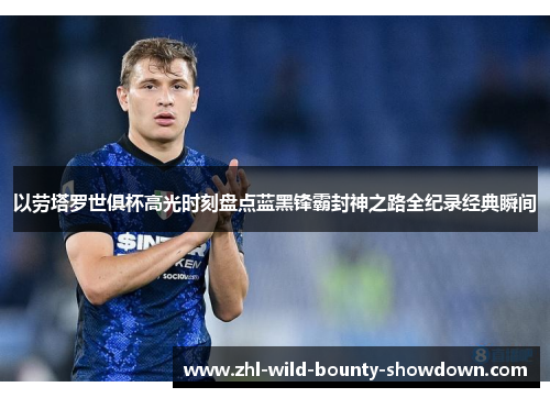 以劳塔罗世俱杯高光时刻盘点蓝黑锋霸封神之路全纪录经典瞬间