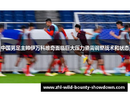 中国男足主帅伊万科维奇面临巨大压力亟需调整战术和状态