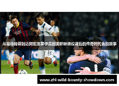 从皇马锋霸到迈阿密落幕伊瓜因美职联退役背后的传奇时代告别故事