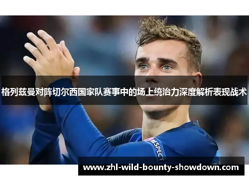 格列兹曼对阵切尔西国家队赛事中的场上统治力深度解析表现战术