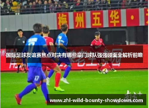 国际足球友谊赛焦点对决有哪些豪门球队强强碰面全解析前瞻 国际足球友谊赛焦点对决有哪些豪门球队强强碰面全解析前瞻